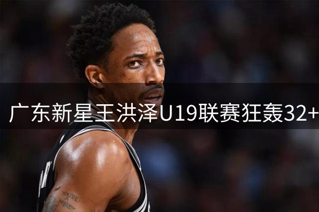 广东新星王洪泽U19联赛狂轰32+17 青训体系再添巨星引胡金秋交易变数